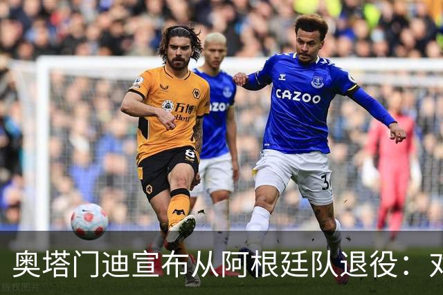 奥塔门迪宣布从阿根廷队退役：对蓝白的爱将伴随一生