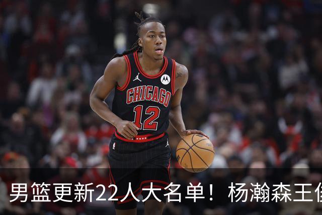 男篮更新22人大名单！杨瀚森王俊杰在列，赵睿无缘，胡明轩取代高诗岩