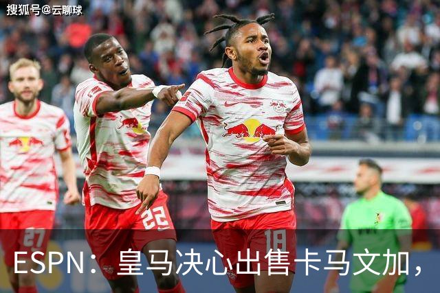ESPN：皇马决心出售卡马文加，引进罗德里将是迫使其离队的手段